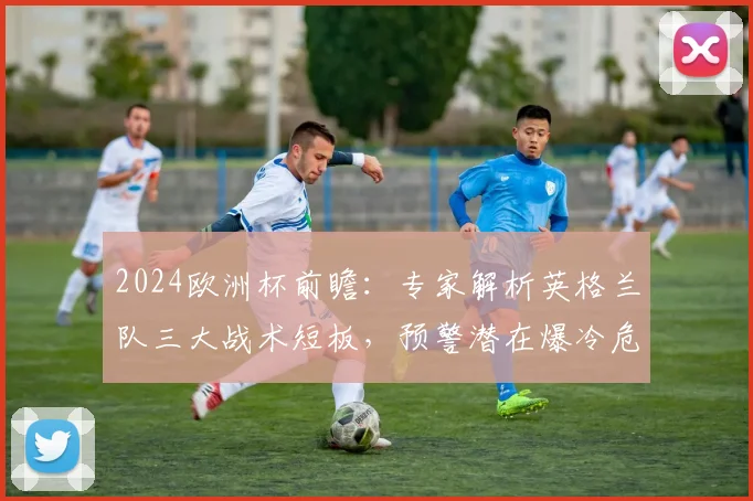 2024欧洲杯前瞻：专家解析英格兰队三大战术短板，预警潜在爆冷危机