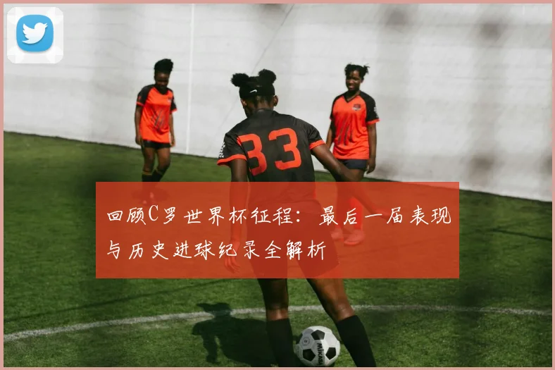 回顾C罗世界杯征程：最后一届表现与历史进球纪录全解析