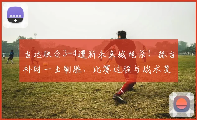 吉达联合3-4遭新未来城绝杀!赫吉补时一击制胜,比赛过程与战术复盘