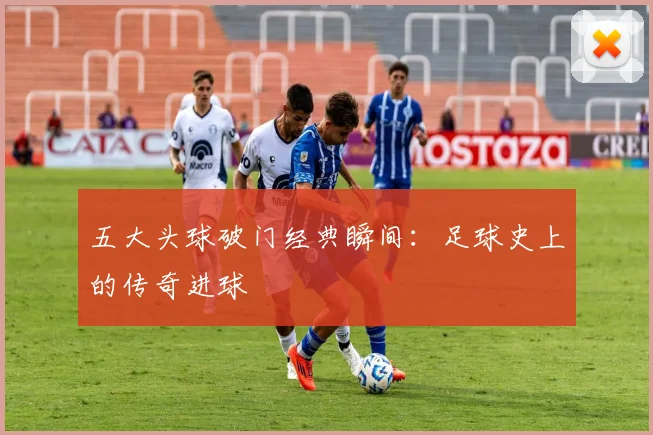五大头球破门经典瞬间：足球史上的传奇进球