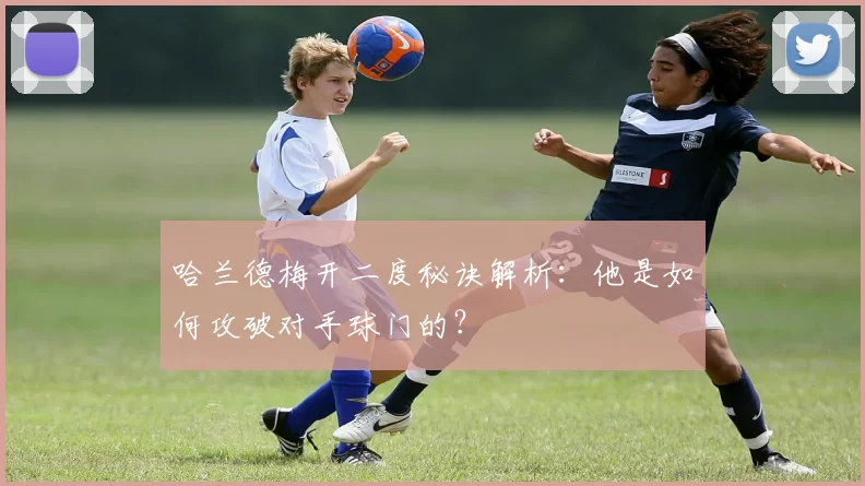 哈兰德梅开二度秘诀解析:他是如何攻破对手球门的?
