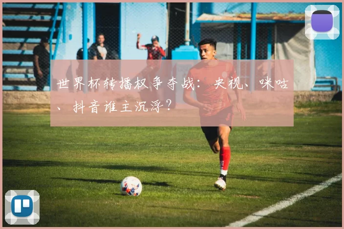 世界杯转播权争夺战：央视、咪咕、抖音谁主沉浮？
