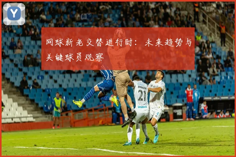 网球新老交替进行时：未来趋势与关键球员观察