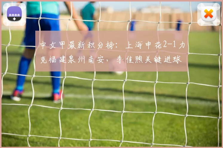中女甲最新积分榜：上海申花2-1力克福建泉州南安，李佳煦关键进球助队领跑