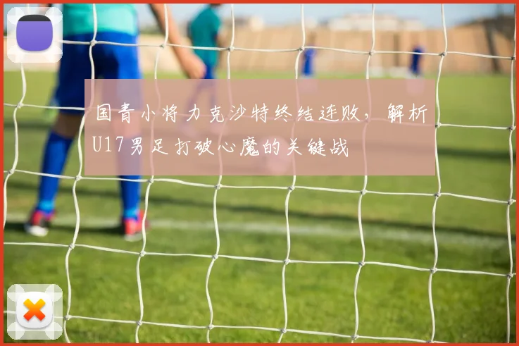 国青小将力克沙特终结连败，解析U17男足打破心魔的关键战