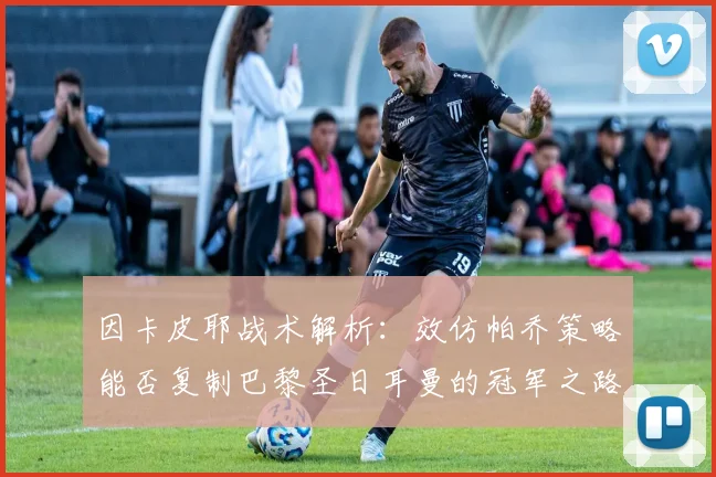因卡皮耶战术解析：效仿帕乔策略能否复制巴黎圣日耳曼的冠军之路