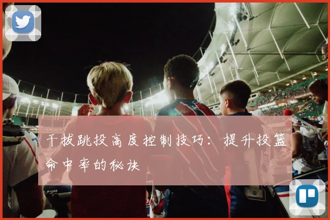 干拔跳投高度控制技巧:提升投篮命中率的秘诀