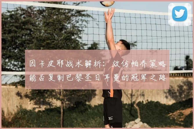 因卡皮耶战术解析:效仿帕乔策略能否复制巴黎圣日耳曼的冠军之路