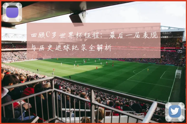 回顾C罗世界杯征程：最后一届表现与历史进球纪录全解析