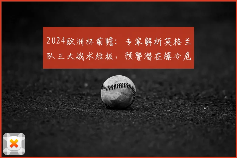 2024欧洲杯前瞻:专家解析英格兰队三大战术短板,预警潜在爆冷危机