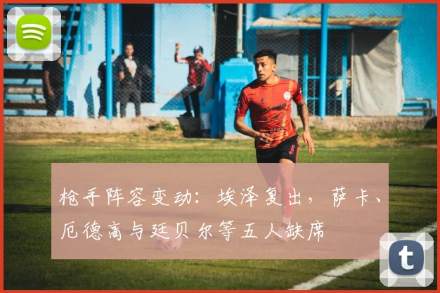 枪手阵容变动:埃泽复出,萨卡、厄德高与廷贝尔等五人缺席