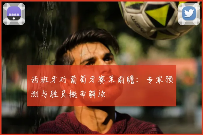 西班牙对葡萄牙赛果前瞻：专家预测与胜负概率解读