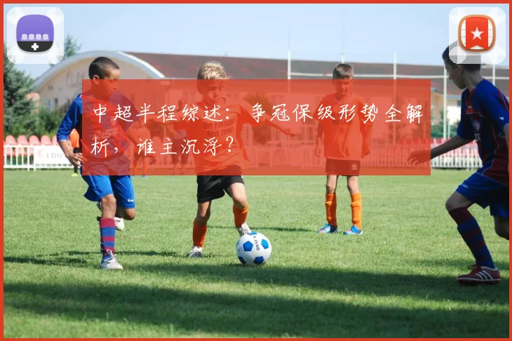 中超半程综述：争冠保级形势全解析，谁主沉浮？