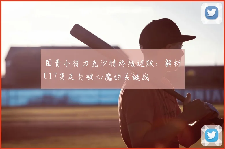 国青小将力克沙特终结连败,解析U17男足打破心魔的关键战