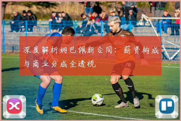 深度解析姆巴佩新合同:薪资构成与商业分成全透视