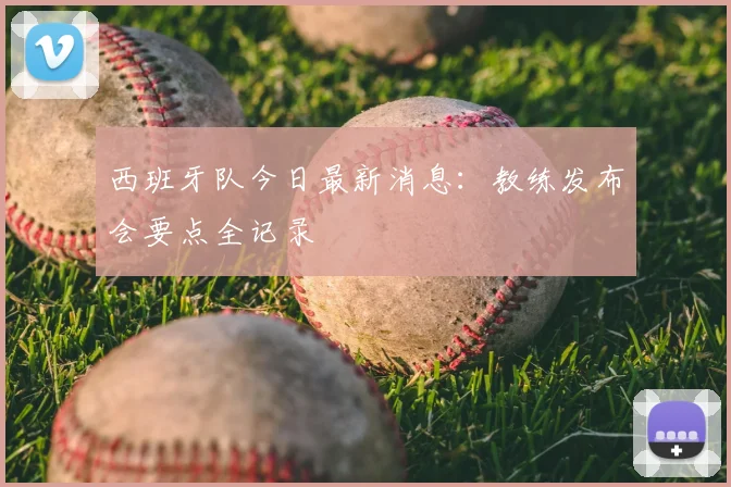 西班牙队今日最新消息:教练发布会要点全记录