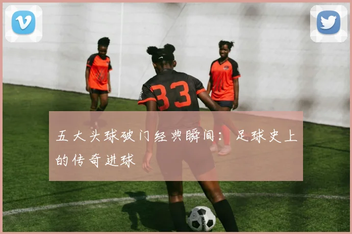 五大头球破门经典瞬间：足球史上的传奇进球